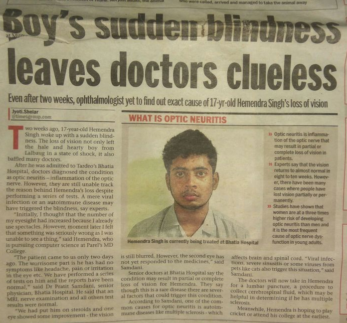 By Jyoti Shelar | Updated: Oct 3, 2011, 02.45 AM IST Hemendra Singh is currently being treated at Bhatia Hospital Two weeks ago, 17-year-old Hemendra Singh woke up with a sudden blindness. The loss of vision not only left the hale and hearty boy from Lalbaug in a state of shock, it also baffled many doctors. After he was admitted to Tardeo’s Bhatia Hospital, doctors diagnosed the condition as optic neuritis – inflammation of the optic nerve. However, they are still unable track the reason behind Hemendra’s loss despite performing a series of tests. A mere viral infection or an autoimmune disease may have triggered the blindness, say experts. “Initially, I thought that the number of my eyesight had increased because I already use spectacles. However, moment later I felt that something was seriously wrong as I was unable to see a thing,” said Hemendra, who is pursuing computer science at Parel’s MD College. https://mumbaimirror.indiatimes.com/mumbai/other//articleshow/16169281.cms