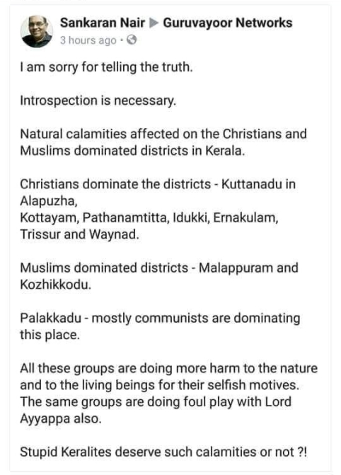 Sankaran Nair to Guruvayoor Networks I am sorry for telling the truth. lntrospection is necessary. Natural calamities affected on the Christians and Muslims dominated districts in Kerala. Christians dominate the districts - Kuttanadu in Alapuzha, Kottayam, Pathanamtitta, ldukki, Ernakulam, Trissur and Waynad. Muslims dominated districts - Malappuram and Kozhikkodu. Palakkadu - mostly communists are dominating this place. All these groups are doing more harm to the nature and to the living beings for their selfish motives. The same groups are doing foul play with Lord Ayyappa also. Stupid Keralites deserve such calamities or not